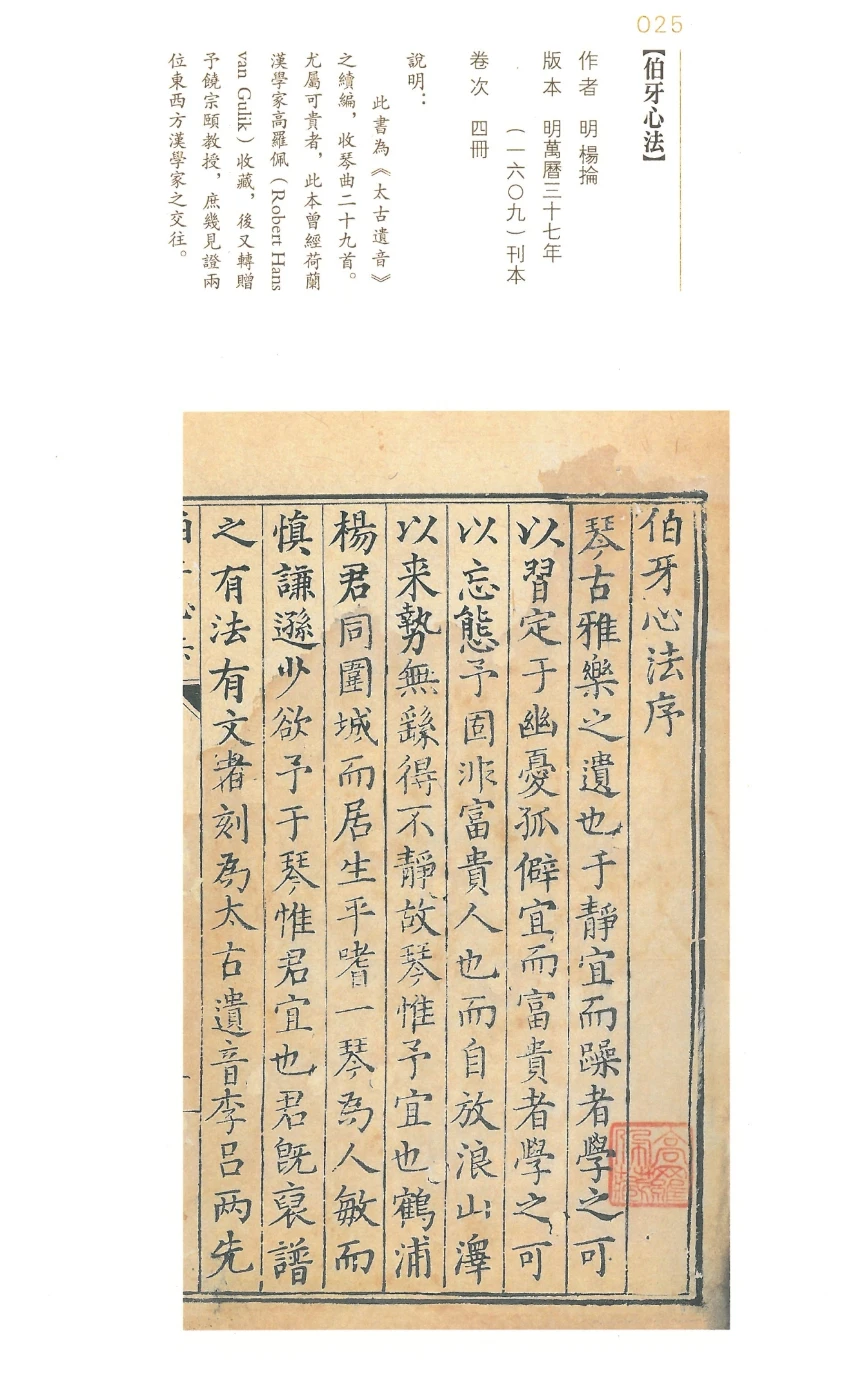 Heart of Boya《伯牙心法》
     Author: Yang Lun (16th century)
     Edition: Block print, Ming Dynasty [1609]
     Volume: 4
     Description: 
     The book contains 29 pieces of Guqin tunes.
     It was originally collected by Robert Hans van Gulik (1910-1967),
     who latter gave it to Prof. Jao Tsung-I as a gift.